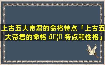 上古五大帝君的命格特点「上古五大帝君的命格 🦄 特点和性格」